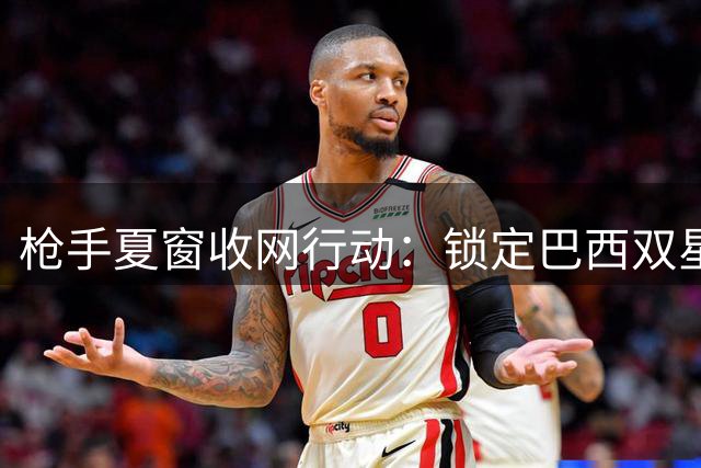 枪手夏窗收网行动：锁定巴西双星补强中前场 后防引援同步推进